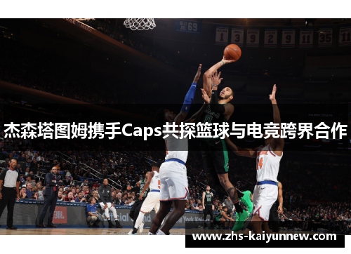 杰森塔图姆携手Caps共探篮球与电竞跨界合作 杰森塔图姆携手Caps共探篮球与电竞跨界合作